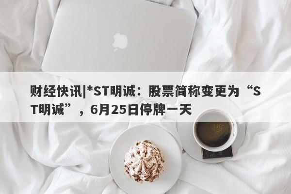 财经快讯|*ST明诚：股票简称变更为“ST明诚”，6月25日停牌一天-第1张图片-要懂汇圈网