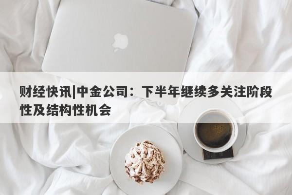 财经快讯|中金公司：下半年继续多关注阶段性及结构性机会-第1张图片-要懂汇圈网