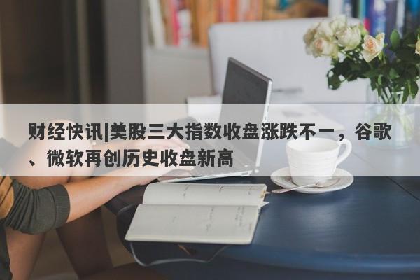 财经快讯|美股三大指数收盘涨跌不一，谷歌、微软再创历史收盘新高-第1张图片-要懂汇圈网