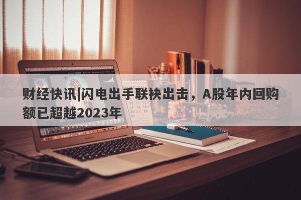 财经快讯|闪电出手联袂出击，A股年内回购额已超越2023年-第1张图片-要懂汇圈网