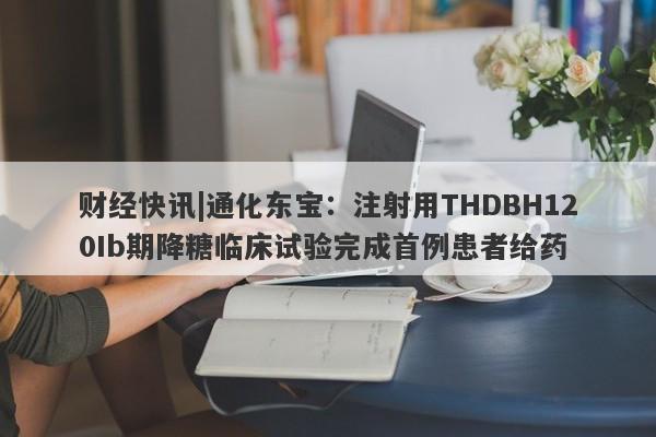 财经快讯|通化东宝：注射用THDBH120Ib期降糖临床试验完成首例患者给药-第1张图片-要懂汇圈网