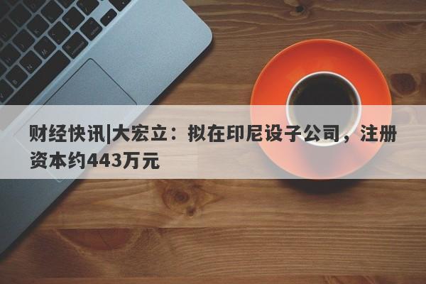 财经快讯|大宏立：拟在印尼设子公司，注册资本约443万元-第1张图片-要懂汇圈网