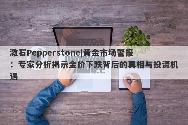 激石Pepperstone|黄金市场警报：专家分析揭示金价下跌背后的真相与投资机遇-第1张图片-要懂汇圈网