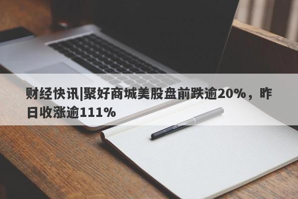 财经快讯|聚好商城美股盘前跌逾20%，昨日收涨逾111%-第1张图片-要懂汇圈网