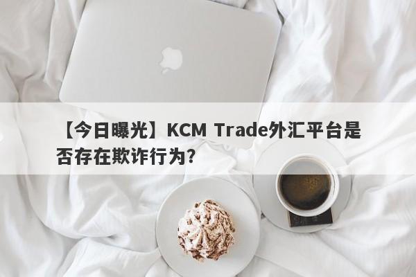 【今日曝光】KCM Trade外汇平台是否存在欺诈行为？-第1张图片-要懂汇圈网