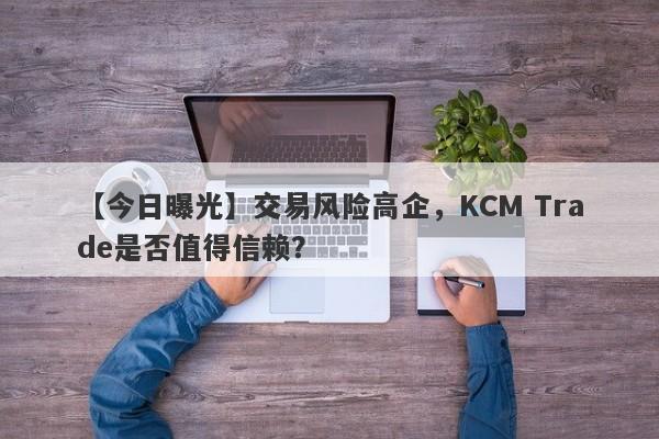 【今日曝光】交易风险高企，KCM Trade是否值得信赖？-第1张图片-要懂汇圈网