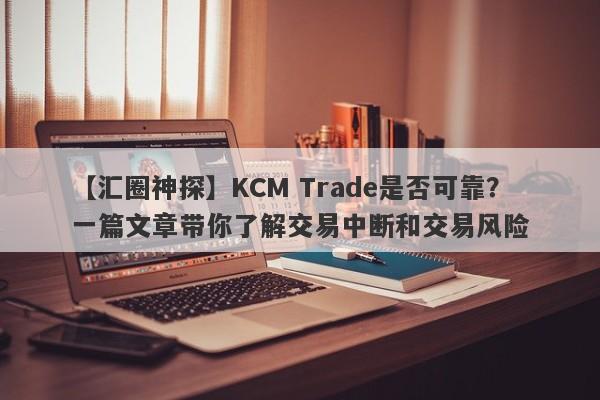 【汇圈神探】KCM Trade是否可靠？一篇文章带你了解交易中断和交易风险-第1张图片-要懂汇圈网