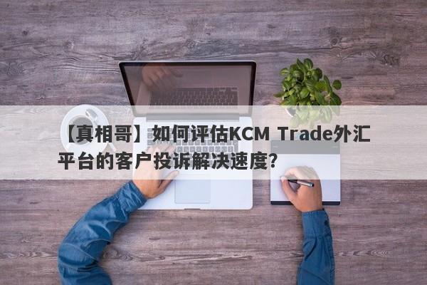 【真相哥】如何评估KCM Trade外汇平台的客户投诉解决速度？-第1张图片-要懂汇圈网