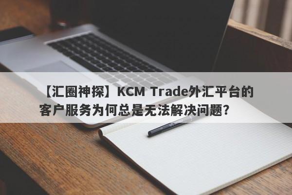 【汇圈神探】KCM Trade外汇平台的客户服务为何总是无法解决问题？-第1张图片-要懂汇圈网