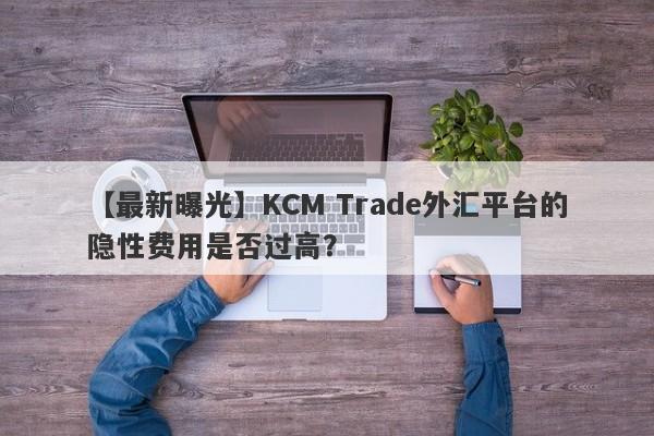 【最新曝光】KCM Trade外汇平台的隐性费用是否过高？-第1张图片-要懂汇圈网