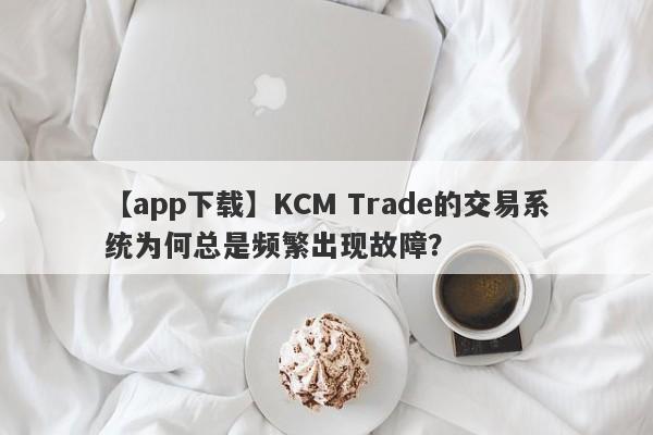 【app下载】KCM Trade的交易系统为何总是频繁出现故障？-第1张图片-要懂汇圈网