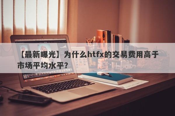 【最新曝光】为什么htfx的交易费用高于市场平均水平？-第1张图片-要懂汇圈网