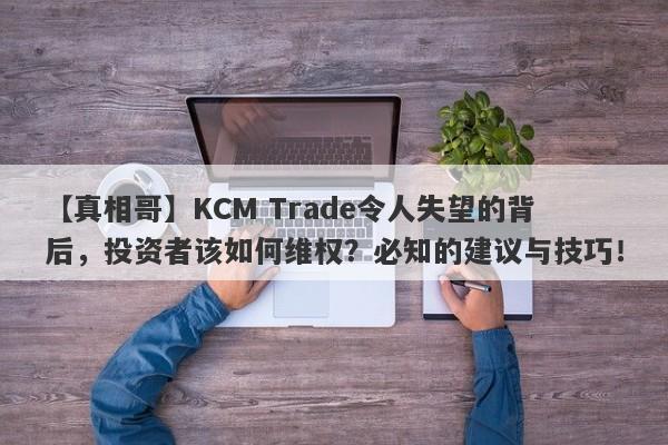 【真相哥】KCM Trade令人失望的背后，投资者该如何维权？必知的建议与技巧！-第1张图片-要懂汇圈网