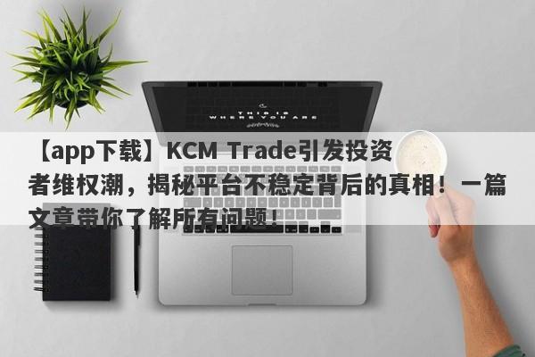 【app下载】KCM Trade引发投资者维权潮，揭秘平台不稳定背后的真相！一篇文章带你了解所有问题！-第1张图片-要懂汇圈网