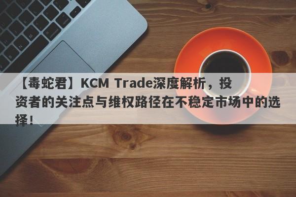 【毒蛇君】KCM Trade深度解析，投资者的关注点与维权路径在不稳定市场中的选择！-第1张图片-要懂汇圈网