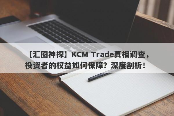 【汇圈神探】KCM Trade真相调查，投资者的权益如何保障？深度剖析！-第1张图片-要懂汇圈网