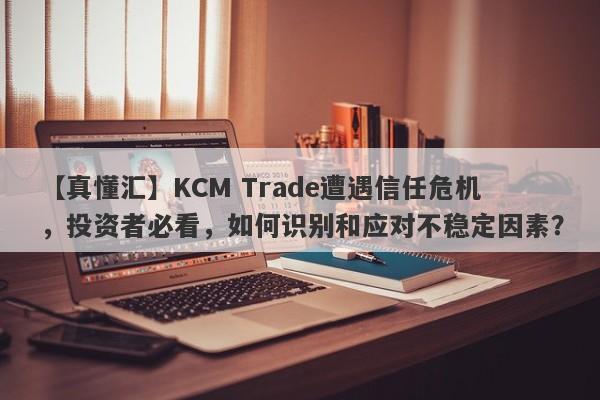 【真懂汇】KCM Trade遭遇信任危机，投资者必看，如何识别和应对不稳定因素？-第1张图片-要懂汇圈网