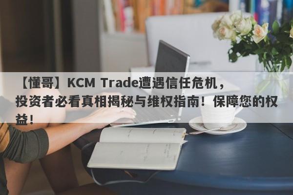 【懂哥】KCM Trade遭遇信任危机，投资者必看真相揭秘与维权指南！保障您的权益！-第1张图片-要懂汇圈网