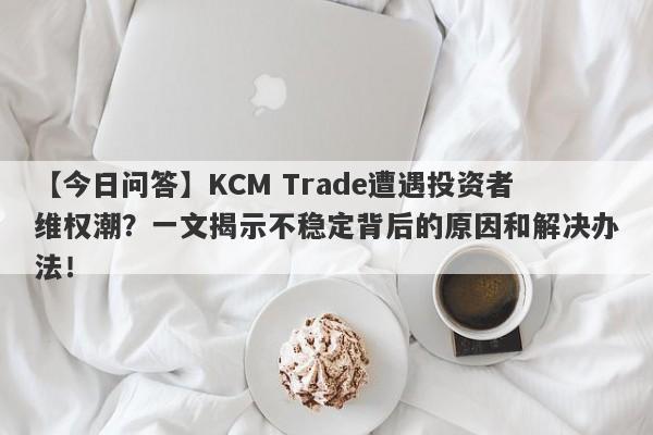 【今日问答】KCM Trade遭遇投资者维权潮？一文揭示不稳定背后的原因和解决办法！-第1张图片-要懂汇圈网