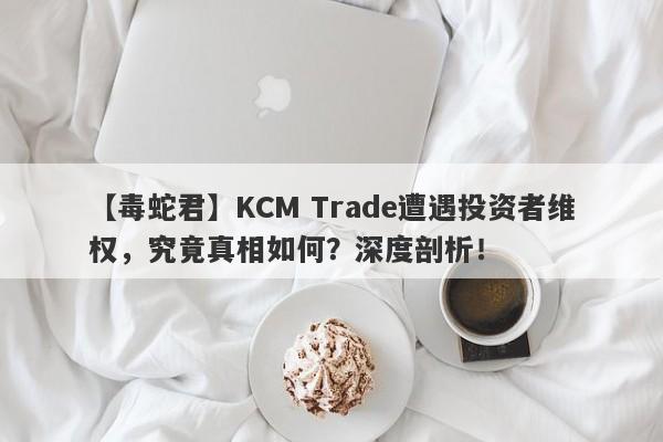 【毒蛇君】KCM Trade遭遇投资者维权，究竟真相如何？深度剖析！-第1张图片-要懂汇圈网