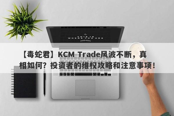 【毒蛇君】KCM Trade风波不断，真相如何？投资者的维权攻略和注意事项！-第1张图片-要懂汇圈网