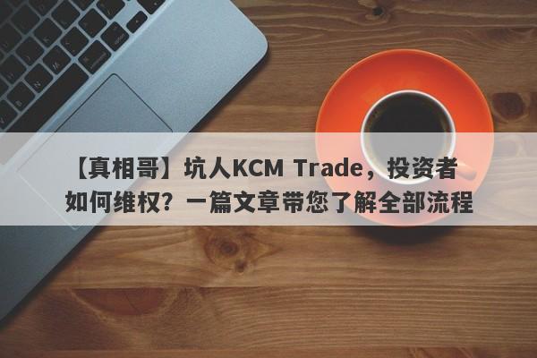 【真相哥】坑人KCM Trade，投资者如何维权？一篇文章带您了解全部流程-第1张图片-要懂汇圈网