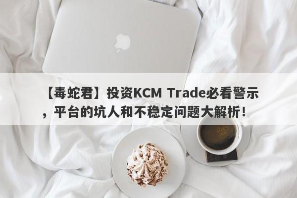 【毒蛇君】投资KCM Trade必看警示，平台的坑人和不稳定问题大解析！-第1张图片-要懂汇圈网