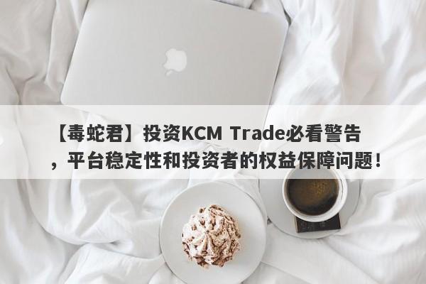 【毒蛇君】投资KCM Trade必看警告，平台稳定性和投资者的权益保障问题！-第1张图片-要懂汇圈网