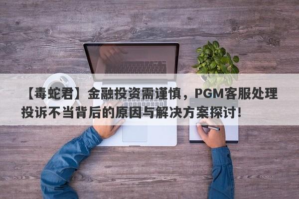 【毒蛇君】金融投资需谨慎，PGM客服处理投诉不当背后的原因与解决方案探讨！-第1张图片-要懂汇圈网