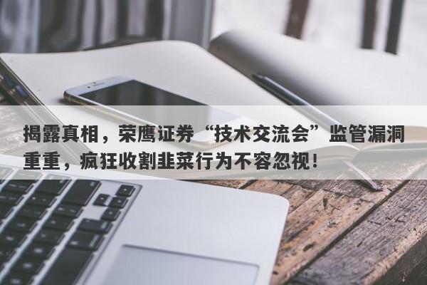 揭露真相，荣鹰证券“技术交流会”监管漏洞重重，疯狂收割韭菜行为不容忽视！-第1张图片-要懂汇圈网