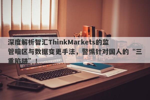 深度解析智汇ThinkMarkets的监管暗区与数据变更手法，警惕针对国人的“三重陷阱”！-第1张图片-要懂汇圈网