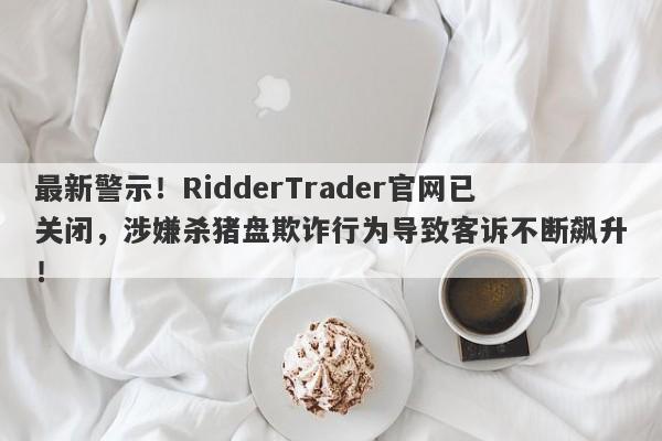 最新警示！RidderTrader官网已关闭，涉嫌杀猪盘欺诈行为导致客诉不断飙升！-第1张图片-要懂汇圈网