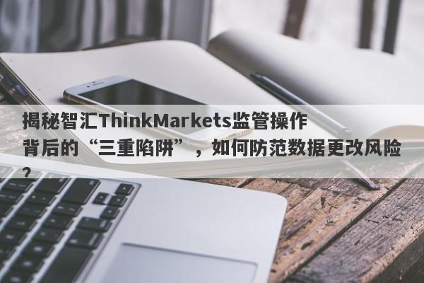 揭秘智汇ThinkMarkets监管操作背后的“三重陷阱”，如何防范数据更改风险？-第1张图片-要懂汇圈网