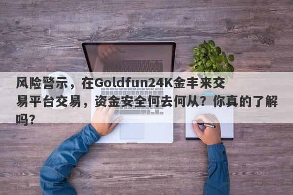 风险警示，在Goldfun24K金丰来交易平台交易，资金安全何去何从？你真的了解吗？-第1张图片-要懂汇圈网