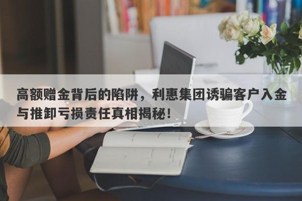 高额赠金背后的陷阱，利惠集团诱骗客户入金与推卸亏损责任真相揭秘！-第1张图片-要懂汇圈网