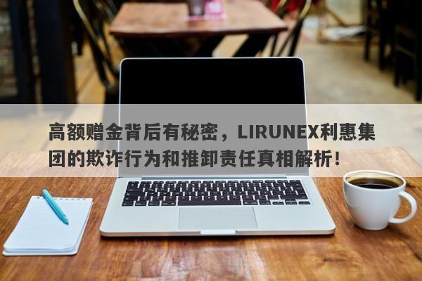 高额赠金背后有秘密，LIRUNEX利惠集团的欺诈行为和推卸责任真相解析！-第1张图片-要懂汇圈网