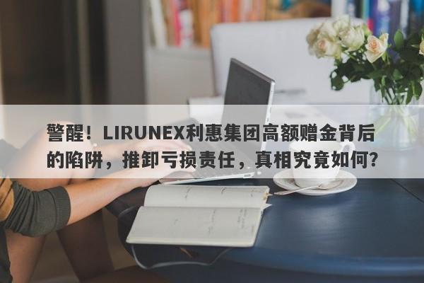 警醒！LIRUNEX利惠集团高额赠金背后的陷阱，推卸亏损责任，真相究竟如何？-第1张图片-要懂汇圈网