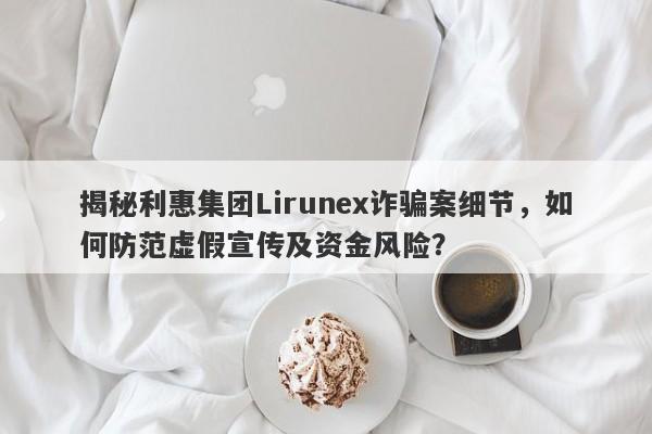 揭秘利惠集团Lirunex诈骗案细节，如何防范虚假宣传及资金风险？-第1张图片-要懂汇圈网