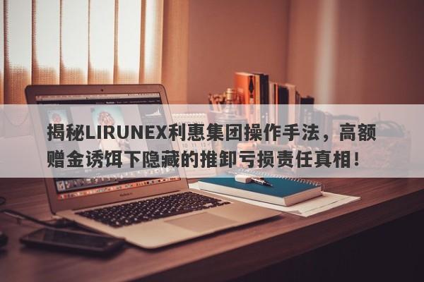 揭秘LIRUNEX利惠集团操作手法，高额赠金诱饵下隐藏的推卸亏损责任真相！-第1张图片-要懂汇圈网