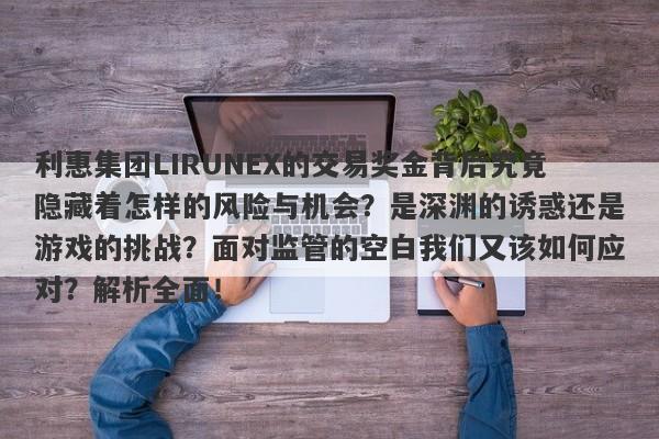 利惠集团LIRUNEX的交易奖金背后究竟隐藏着怎样的风险与机会？是深渊的诱惑还是游戏的挑战？面对监管的空白我们又该如何应对？解析全面！-第1张图片-要懂汇圈网