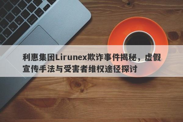 利惠集团Lirunex欺诈事件揭秘，虚假宣传手法与受害者维权途径探讨-第1张图片-要懂汇圈网