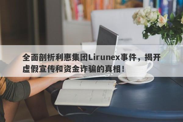 全面剖析利惠集团Lirunex事件，揭开虚假宣传和资金诈骗的真相！-第1张图片-要懂汇圈网