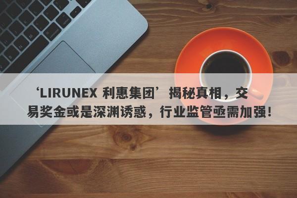 ‘LIRUNEX 利惠集团’揭秘真相，交易奖金或是深渊诱惑，行业监管亟需加强！-第1张图片-要懂汇圈网