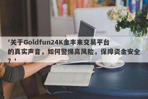 '关于Goldfun24K金丰来交易平台的真实声音，如何警惕高风险，保障资金安全？'-第1张图片-要懂汇圈网