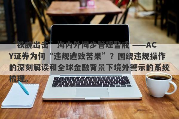 “铁腕出击”海内外同步管理警戒 ——ACY证券为何“违规遭致苦果”？围绕违规操作的深刻解读和全球金融背景下境外警示的系统梳理。-第1张图片-要懂汇圈网