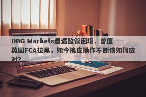 DBG Markets遭遇监管困境，曾遭英国FCA拉黑，如今换皮操作不断该如何应对？-第1张图片-要懂汇圈网