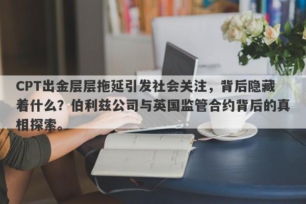 CPT出金层层拖延引发社会关注，背后隐藏着什么？伯利兹公司与英国监管合约背后的真相探索。-第1张图片-要懂汇圈网