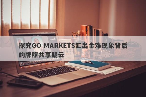 探究GO MARKETS汇出金难现象背后的牌照共享疑云-第1张图片-要懂汇圈网