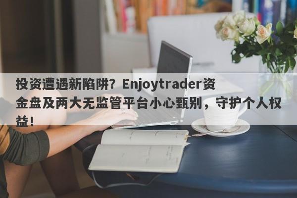 投资遭遇新陷阱？Enjoytrader资金盘及两大无监管平台小心甄别，守护个人权益！-第1张图片-要懂汇圈网