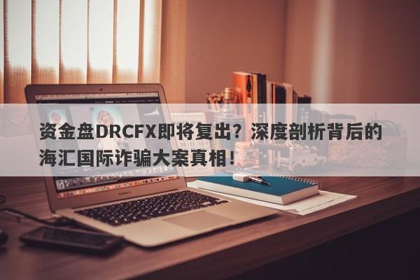 资金盘DRCFX即将复出？深度剖析背后的海汇国际诈骗大案真相！-第1张图片-要懂汇圈网